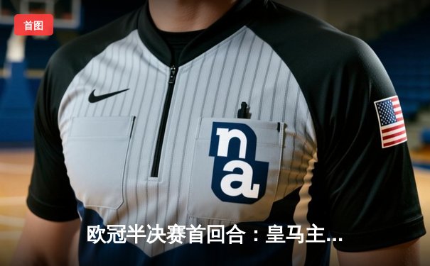 欧冠半决赛首回合：皇马主场3-2逆转拜仁，维尼修斯双响闪耀伯纳乌