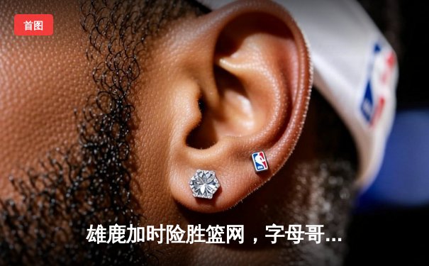 雄鹿加时险胜篮网，字母哥44分主宰天王山之战